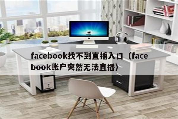 facebook找不到直播入口(facebook账户突然无法直播)